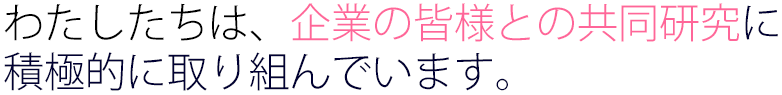 わたしたちは、企業の皆様との共同研究に積極的に取り組んでいます。